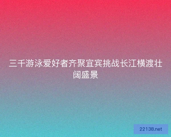 三千游泳爱好者齐聚宜宾挑战长江横渡壮阔盛景