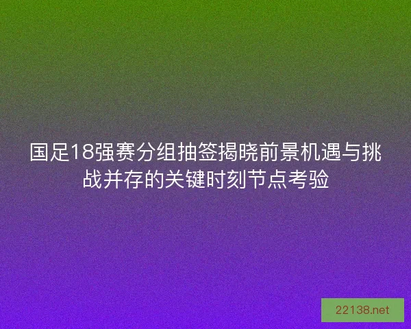 国足18强赛分组抽签揭晓前景机遇与挑战并存的关键时刻节点考验