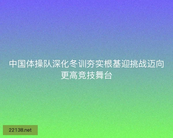 中国体操队深化冬训夯实根基迎挑战迈向更高竞技舞台