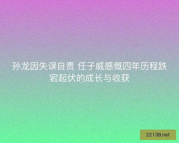 孙龙因失误自责 任子威感慨四年历程跌宕起伏的成长与收获