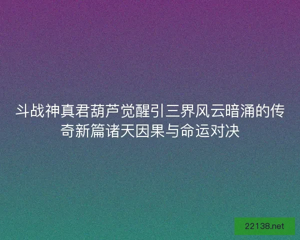 斗战神真君葫芦觉醒引三界风云暗涌的传奇新篇诸天因果与命运对决