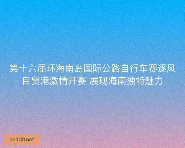 第十六届环海南岛国际公路自行车赛逐风自贸港激情开赛 展现海南独特魅力