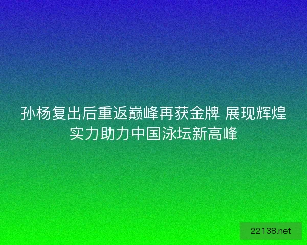 孙杨复出后重返巅峰再获金牌 展现辉煌实力助力中国泳坛新高峰
