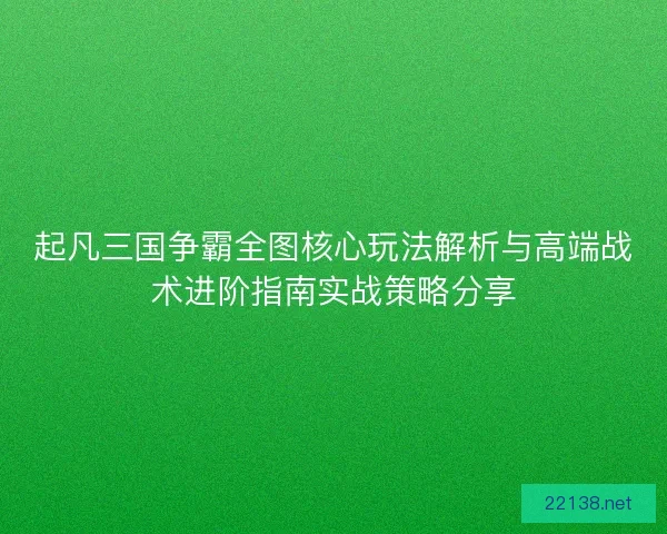 起凡三国争霸全图核心玩法解析与高端战术进阶指南实战策略分享