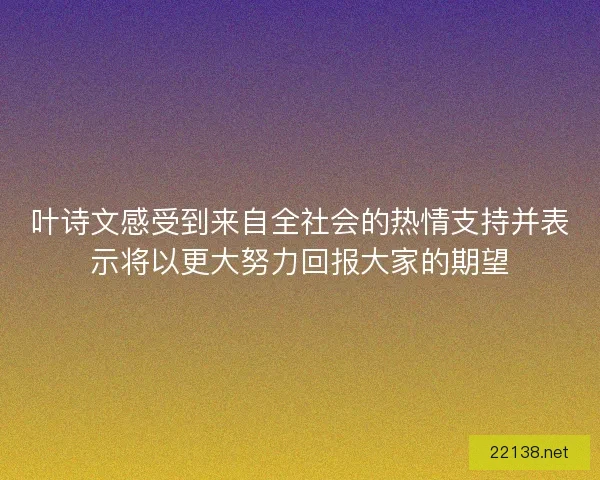 叶诗文感受到来自全社会的热情支持并表示将以更大努力回报大家的期望