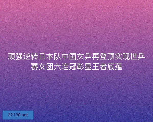 顽强逆转日本队中国女乒再登顶实现世乒赛女团六连冠彰显王者底蕴